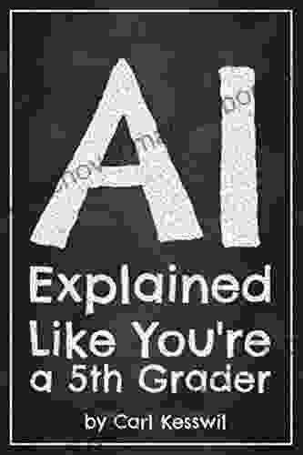 AI Explained Like You Re A 5th Grader: Truly Understand Artificial Intelligence In 60 Minutes Written By A Tech Guy Who Knows You Aren T One